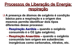 Processos de Liberação de Energia: respiração A presença de átomos de oxigênio é condição básica para a respiração e a origem dos mesmos permite identificar dois tipos diferentes desse processo: Respiração Aeróbia –   quando o oxigênio consumido é o O2 (gás oxigênio). Respiração Anaeróbia –  quando o oxigênio consumido tem origem em substâncias inorgânicas como carbonatos, nitratos, etc . 