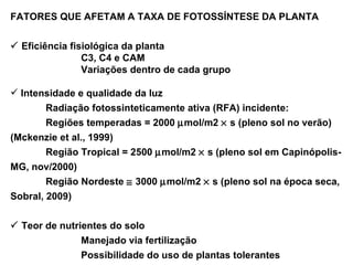 FATORES QUE AFETAM A TAXA DE FOTOSSÍNTESE DA PLANTA    Eficiência fisiológica da planta C3, C4 e CAM Variações dentro de cada grupo Intensidade e qualidade da luz Radiação fotossinteticamente ativa (RFA) incidente: Regiões temperadas = 2000   mol/m2    s (pleno sol no verão) (Mckenzie et al., 1999) Região Tropical = 2500   mol/m2    s (pleno sol em Capinópolis-MG, nov/2000) Região Nordeste    3000   mol/m2    s (pleno sol na época seca, Sobral, 2009)    Teor de nutrientes do solo Manejado via fertilização Possibilidade do uso de plantas tolerantes 