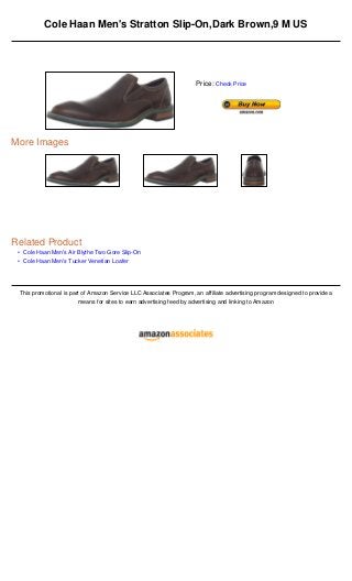 •
•
Cole Haan Men's Stratton Slip-On,Dark Brown,9 M US
More Images
Related Product
Cole Haan Men's Air Blythe Two Gore Slip-On
Cole Haan Men's Tucker Venetian Loafer
This promotional is part of Amazon Service LLC Associates Program, an affiliate advertising program designed to provide a
means for sites to earn advertising feed by advertising and linking to Amazon
Price: Check Price
 
