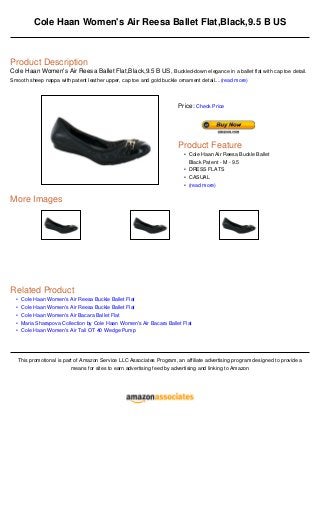 •
•
•
•
•
Cole Haan Women's Air Reesa Ballet Flat,Black,9.5 B US
Product Description
Cole Haan Women's Air Reesa Ballet Flat,Black,9.5 B US, Buckled-down elegance in a ballet flat with cap toe detail.
Smooth sheep nappa with patent leather upper, cap toe and gold buckle ornament detail....(read more)
More Images
Related Product
Cole Haan Women's Air Reesa Buckle Ballet Flat
Cole Haan Women's Air Reesa Buckle Ballet Flat
Cole Haan Women's Air Bacara Ballet Flat
Maria Sharapova Collection by Cole Haan Women's Air Bacara Ballet Flat
Cole Haan Women's Air Tali OT 40 Wedge Pump
This promotional is part of Amazon Service LLC Associates Program, an affiliate advertising program designed to provide a
means for sites to earn advertising feed by advertising and linking to Amazon
Price: Check Price
Product Feature
Cole Haan Air Reesa Buckle Ballet
Black Patent - M - 9.5
•
DRESS FLATS•
CASUAL•
(read more)•
 