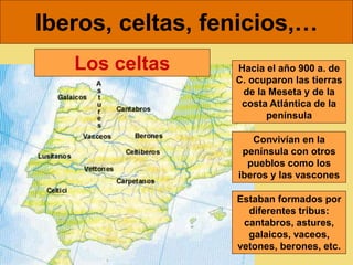 Iberos, celtas, fenicios,…
Hacia el año 900 a. de
C. ocuparon las tierras
de la Meseta y de la
costa Atlántica de la
península
Convivían en la
península con otros
pueblos como los
iberos y las vascones
Los celtas
Estaban formados por
diferentes tribus:
cantabros, astures,
galaicos, vaceos,
vetones, berones, etc.
 