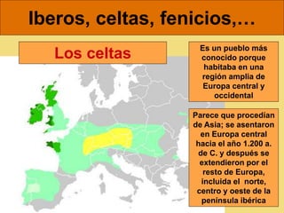 Iberos, celtas, fenicios,…
Es un pueblo más
conocido porque
habitaba en una
región amplia de
Europa central y
occidental
Parece que procedían
de Asia; se asentaron
en Europa central
hacia el año 1.200 a.
de C. y después se
extendieron por el
resto de Europa,
incluida el norte,
centro y oeste de la
península ibérica
Los celtas
 