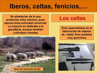 Iberos, celtas, fenicios,…
Se abastecían de lo que
producían ellos mismos, pues
apenas tenía actividad comercial.
La mayoría se dedicaba a la
ganadería, aunque también
cultivaban cereales
Eran especialistas en la
fabricación de objetos
de metal. Eran pueblos
muy guerreros
Los celtas
Toros de Guisando (Ávila)
 