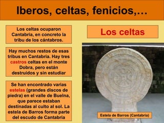 Iberos, celtas, fenicios,…
Los celtas ocuparon
Cantabria, en concreto la
tribu de los cántabros.
Los celtas
Estela de Barros (Cantabria)
Hay muchos restos de esas
tribus en Cantabria. Hay tres
castros celtas en el monte
Dobra, pero están
destruidos y sin estudiar
Se han encontrado varias
estelas (grandes discos de
piedra) en el valle de Buelna,
que parece estaban
destinadas al culto al sol. La
estela de Barros forma parte
del escudo de Cantabria
 