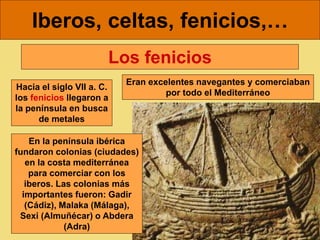 Iberos, celtas, fenicios,…
Hacia el siglo VII a. C.
los fenicios llegaron a
la península en busca
de metales
Los fenicios
En la península ibérica
fundaron colonias (ciudades)
en la costa mediterránea
para comerciar con los
iberos. Las colonias más
importantes fueron: Gadir
(Cádiz), Malaka (Málaga),
Sexi (Almuñécar) o Abdera
(Adra)
Eran excelentes navegantes y comerciaban
por todo el Mediterráneo
 