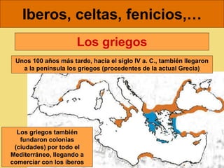 Iberos, celtas, fenicios,…
Unos 100 años más tarde, hacia el siglo IV a. C., también llegaron
a la península los griegos (procedentes de la actual Grecia)
Los griegos
Los griegos también
fundaron colonias
(ciudades) por todo el
Mediterráneo, llegando a
comerciar con los iberos
 