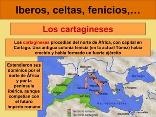 Iberos, celtas, fenicios,…
Los cartagineses procedían del norte de África, con capital en
Cartago. Una antigua colonia fenicia (en la actual Túnez) había
crecido y había formado un fuerte ejército
Los cartagineses
Extendieron sus
dominios por el
norte de África
y por la
península
ibérica, aunque
competían con
el futuro
imperio romano
 