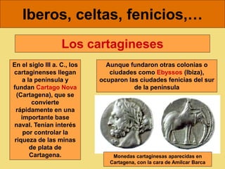 Iberos, celtas, fenicios,…
En el siglo III a. C., los
cartaginenses llegan
a la península y
fundan Cartago Nova
(Cartagena), que se
convierte
rápidamente en una
importante base
naval. Tenían interés
por controlar la
riqueza de las minas
de plata de
Cartagena.
Los cartagineses
Aunque fundaron otras colonias o
ciudades como Ebyssos (Ibiza),
ocuparon las ciudades fenicias del sur
de la península
Monedas cartaginesas aparecidas en
Cartagena, con la cara de Amílcar Barca
 