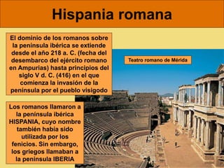 Hispania romana
El dominio de los romanos sobre
la península ibérica se extiende
desde el año 218 a. C. (fecha del
desembarco del ejército romano
en Ampurias) hasta principios del
siglo V d. C. (416) en el que
comienza la invasión de la
península por el pueblo visigodo
Los romanos llamaron a
la península ibérica
HISPANIA, cuyo nombre
también había sido
utilizada por los
fenicios. Sin embargo,
los griegos llamaban a
la península IBERIA
Teatro romano de Mérida
 