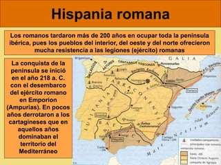 Hispania romana
Los romanos tardaron más de 200 años en ocupar toda la península
ibérica, pues los pueblos del interior, del oeste y del norte ofrecieron
mucha resistencia a las legiones (ejército) romanas
La conquista de la
península se inició
en el año 218 a. C.
con el desembarco
del ejército romano
en Emporion
(Ampurias). En pocos
años derrotaron a los
cartagineses que en
aquellos años
dominaban el
territorio del
Mediterráneo
 