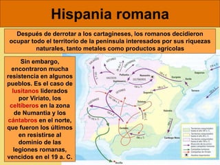 Hispania romana
Después de derrotar a los cartagineses, los romanos decidieron
ocupar todo el territorio de la península interesados por sus riquezas
naturales, tanto metales como productos agrícolas
Sin embargo,
encontraron mucha
resistencia en algunos
pueblos. Es el caso de
lusitanos liderados
por Viriato, los
celtíberos en la zona
de Numantia y los
cántabros en el norte,
que fueron los últimos
en resistirse al
dominio de las
legiones romanas,
vencidos en el 19 a. C.
 