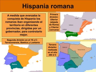 Hispania romana
A medida que avanzaba la
conquista de Hispania los
romanos iban organizando el
territorio en diferentes
provincias, dirigidas por un
gobernador, para controlarlo
mejor.
Primera
división:
Ulterior
(alejada
de Roma)
y Citerior
(cercana)
Segunda división en el 19 a C:
Tarraconensis, Baetica y Lusitania
Tercera
división:
realizada
en el año
284 d C
 
