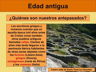 Edad antigua
¿Quiénes son nuestros antepasados?
Los escritores griegos y
romanos cuentan que en
aquella época (mil años antes
de Cristo) vivían también
otros pueblos antiguos
llamados celtas. Cientos de
años más tarde llegaron a la
península ibérica habitantes
de otras zonas alejadas como
los fenicios (Líbano-Asia),
griegos (Grecia),
cartagineses (norte de África)
y los romanos (Italia)
Castro celta de Santa Tecla (La Guardia)
 