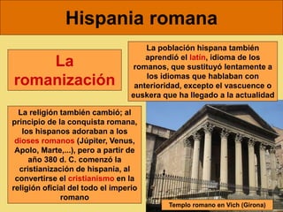 Hispania romana
La religión también cambió; al
principio de la conquista romana,
los hispanos adoraban a los
dioses romanos (Júpiter, Venus,
Apolo, Marte,...), pero a partir de
año 380 d. C. comenzó la
cristianización de hispania, al
convertirse el cristianismo en la
religión oficial del todo el imperio
romano
La población hispana también
aprendió el latín, idioma de los
romanos, que sustituyó lentamente a
los idiomas que hablaban con
anterioridad, excepto el vascuence o
euskera que ha llegado a la actualidad
La
romanización
Templo romano en Vich (Girona)
 