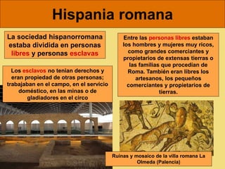 Hispania romana
Entre las personas libres estaban
los hombres y mujeres muy ricos,
como grandes comerciantes y
propietarios de extensas tierras o
las familias que procedían de
Roma. También eran libres los
artesanos, los pequeños
comerciantes y propietarios de
tierras.
La sociedad hispanorromana
estaba dividida en personas
libres y personas esclavas
Los esclavos no tenian derechos y
eran propiedad de otras personas;
trabajaban en el campo, en el servicio
doméstico, en las minas o de
gladiadores en el circo
Ruinas y mosaico de la villa romana La
Olmeda (Palencia)
 
