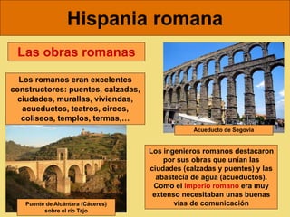 Hispania romana
Las obras romanas
Los romanos eran excelentes
constructores: puentes, calzadas,
ciudades, murallas, viviendas,
acueductos, teatros, circos,
coliseos, templos, termas,…
Acueducto de Segovia
Puente de Alcántara (Cáceres)
sobre el río Tajo
Los ingenieros romanos destacaron
por sus obras que unían las
ciudades (calzadas y puentes) y las
abastecía de agua (acueductos).
Como el Imperio romano era muy
extenso necesitaban unas buenas
vías de comunicación
 