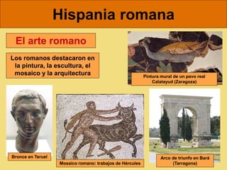 Hispania romana
El arte romano
Los romanos destacaron en
la pintura, la escultura, el
mosaico y la arquitectura
Bronce en Teruel
Mosaico romano: trabajos de Hércules
Pintura mural de un pavo real
Calatayud (Zaragoza)
Arco de triunfo en Bará
(Tarragona)
 