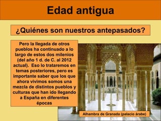 Edad antigua
¿Quiénes son nuestros antepasados?
Pero la llegada de otros
pueblos ha continuado a lo
largo de estos dos milenios
(del año 1 d. de C. al 2012
actual). Eso lo trataremos en
temas posteriores, pero es
importante saber que los que
ahora vivimos somos una
mezcla de distintos pueblos y
culturas que han ido llegando
a España en diferentes
épocas
Alhambra de Granada (palacio árabe)
 