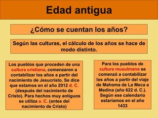 Edad antigua
¿Cómo se cuentan los años?
Según las culturas, el cálculo de los años se hace de
modo distinto.
Los pueblos que proceden de una
cultura cristiana, comenzaron a
contabilizar los años a partir del
nacimiento de Jesucristo. Se dice
que estamos en el año 2012 d. C.
(después del nacimiento de
Cristo). Para hechos muy antiguos
se utiliza a. C. (antes del
nacimiento de Cristo)
Para los pueblos de
cultura musulmana se
comenzó a contabilizar
los años a partir del viaje
de Mahoma de La Meca a
Medina (año 622 d. C.).
Según ese calendario
estaríamos en el año
1433
 
