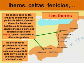 Iberos, celtas, fenicios,…
Los iberos
No se conoce la
procedencia de estos
pueblos, pero se
sabe que ocuparon la
parte sur y este de la
península desde el
año 5.000 a. de C.
Se conoce poco de los
antiguos pobladores de la
península Ibérica. Quienes
primero hablan de los
habitantes de la península
son los griegos, quienes se
refieren a ellos como
iberos, que en realidad eran
diferentes pueblos
 