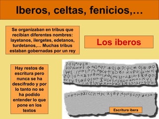 Iberos, celtas, fenicios,…
Los iberos
Se organizaban en tribus que
recibían diferentes nombres:
layetanos, ilergetes, edetanos,
turdetanos,… Muchas tribus
estaban gobernadas por un rey
Escritura ibera
Hay restos de
escritura pero
nunca se ha
descifrado y por
lo tanto no se
ha podido
entender lo que
pone en los
textos
 