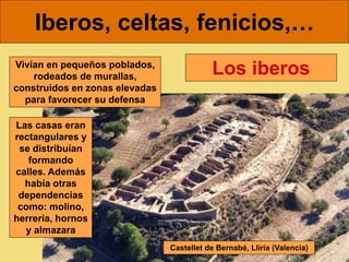 Iberos, celtas, fenicios,…
Los iberos
Vivían en pequeños poblados,
rodeados de murallas,
construidos en zonas elevadas
para favorecer su defensa
Castellet de Bernabé, Llíria (Valencia)
Las casas eran
rectangulares y
se distribuían
formando
calles. Además
había otras
dependencias
como: molino,
herrería, hornos
y almazara
 