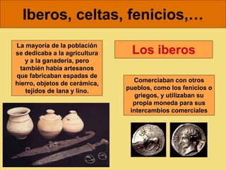 Iberos, celtas, fenicios,…
Los iberos
La mayoría de la población
se dedicaba a la agricultura
y a la ganadería, pero
también había artesanos
que fabricaban espadas de
hierro, objetos de cerámica,
tejidos de lana y lino.
Comerciaban con otros
pueblos, como los fenicios o
griegos, y utilizaban su
propia moneda para sus
intercambios comerciales
 