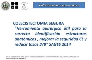 Colecistectomía Laparoscópica
CHAMA ALFREDO, FARREL JORGE, CUEVAS VICTOR, COLECISTECTOMIA LAPAROSCOPICA SEGURA , 2021, HOSPITAL CENTRAL DEL SUR
UNIVERSIDAD AUTONOMA MEXICO.
COLECISTECTOMIA SEGURA
“Herramienta quirúrgica útil para la
correcta identificación estructuras
anatómicas , mejorar la seguridad CL y
reducir tasas LVB” SAGES 2014
 