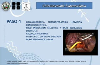 Colecistectomía Laparoscópica
PASO 4 COLANGIOGRAFIA TRANSOPERATORIA +DIVISION
CONDUCTO CISTICO.
SOLO INDICACION SELECTIVA Y BAJO INDICACION
SOSPECHA:
CALCULOS VIA BILIAR
COLECOCO O VIA BILIAR DILATADA
DUDA ANATOMICA O LVBP
CHAMA ALFREDO, FARREL JORGE, CUEVAS VICTOR, COLECISTECTOMIA LAPAROSCOPICA SEGURA , 2021, HOSPITAL CENTRAL DEL SUR
UNIVERSIDAD AUTONOMA MEXICO.
 