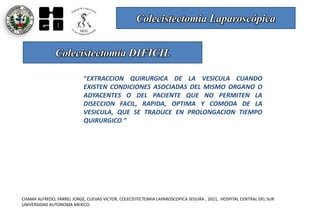 Colecistectomía Laparoscópica
CHAMA ALFREDO, FARREL JORGE, CUEVAS VICTOR, COLECISTECTOMIA LAPAROSCOPICA SEGURA , 2021, HOSPITAL CENTRAL DEL SUR
UNIVERSIDAD AUTONOMA MEXICO.
Colecistectomía DIFICIL
“EXTRACCION QUIRURGICA DE LA VESICULA CUANDO
EXISTEN CONDICIONES ASOCIADAS DEL MISMO ORGANO O
ADYACENTES O DEL PACIENTE QUE NO PERMITEN LA
DISECCION FACIL, RAPIDA, OPTIMA Y COMODA DE LA
VESICULA, QUE SE TRADUCE EN PROLONGACION TIEMPO
QUIRURGICO ”
 