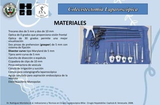 Colecistectomía Laparoscópica
MATERIALES
Trocares dos de 5 mm y dos de 10 mm
Optica de 0 grados que proporciona visión frontal
Optica de 30 grados permite una mejor
visualización
Dos pinzas de prehension (grasper) de 5 mm con
sistema de fijación
Disector curvo tipo Maryland de 5 mm
Tijera semi-curva de 5 mm
Gancho de disección o espátula
CLipadora de clips de 10 mm
Pinza extractora de vesícula
Cánula de irrigación y succión
Cánula para colangiografía laparoscópica
Aguja canulada para aspiración endoscópica de la
vesícula
Electrocauterio Monopolar.
Dr. Rodriguez Montalvo et al. Indicaciones y Técnicas en Cirugía Laparoscópica Biliar. Cirugía Hepatobiliar. Capítulo 8. Venezuela. 2008.
 