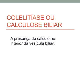 COLELITÍASE OU
CALCULOSE BILIAR
A presença de cálculo no
interior da vesícula biliar!
 