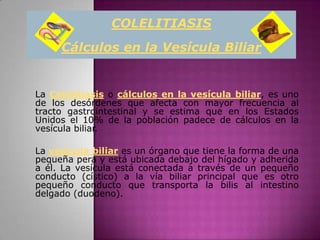 COLELITIASIS
     Cálculos en la Vesícula Biliar


La Colelitiasis o cálculos en la vesícula biliar, es uno
de los desórdenes que afecta con mayor frecuencia al
tracto gastrointestinal y se estima que en los Estados
Unidos el 10% de la población padece de cálculos en la
vesícula biliar.

La vesícula biliar es un órgano que tiene la forma de una
pequeña pera y está ubicada debajo del hígado y adherida
a él. La vesícula está conectada a través de un pequeño
conducto (cístico) a la vía biliar principal que es otro
pequeño conducto que transporta la bilis al intestino
delgado (duodeno).
 
