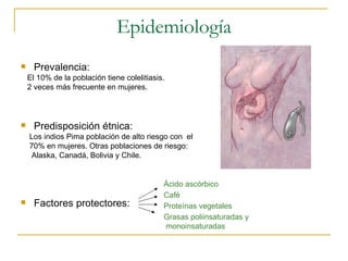 Epidemiología
     Prevalencia:
    El 10% de la población tiene colelitiasis.
    2 veces más frecuente en mujeres.



     Predisposición étnica:
    Los indios Pima población de alto riesgo con el
    70% en mujeres. Otras poblaciones de riesgo:
     Alaska, Canadá, Bolivia y Chile.


                                             Ácido ascórbico
                                             Café
     Factores protectores:                  Proteínas vegetales
                                             Grasas poliinsaturadas y
                                             monoinsaturadas
 