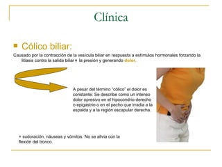 Clínica

    Cólico biliar:
Causado por la contracción de la vesícula biliar en respuesta a estímulos hormonales forzando la
   litiasis contra la salida biliar la presión y generando dolor.




                               A pesar del término “cólico” el dolor es
                               constante: Se describe como un intenso
                               dolor opresivo en el hipocondrio derecho
                               o epigastrio o en el pecho que irradia a la
                               espalda y a la región escapular derecha.




    + sudoración, náuseas y vómitos. No se alivia con la
    flexión del tronco.
 