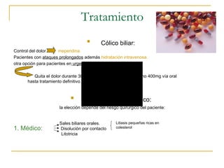 Tratamiento
                                    
                                           Cólico biliar:
Control del dolor     meperidina.
Pacientes con ataques prolongados además hidratación intravenosa.
otra opción para pacientes en urgencias: ketorolaco.

         Quita el dolor durante 30 minutos después dar ibuprofeno 400mg vía oral
      hasta tratamiento definitivo.


                           
                                   Tratamiento profiláctico:
                      la elección depende del riesgo quirúrgico del paciente:


                      Sales biliares orales.       Litiasis pequeñas ricas en
1. Médico:            Disolución por contacto      colesterol
                       Litotricia
 