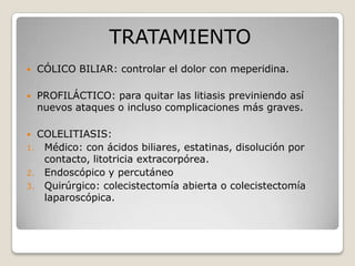 TRATAMIENTO
 CÓLICO BILIAR: controlar el dolor con meperidina.
 PROFILÁCTICO: para quitar las litiasis previniendo así
nuevos ataques o incluso complicaciones más graves.
 COLELITIASIS:
1. Médico: con ácidos biliares, estatinas, disolución por
contacto, litotricia extracorpórea.
2. Endoscópico y percutáneo
3. Quirúrgico: colecistectomía abierta o colecistectomía
laparoscópica.
 
