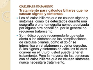COLELITIASIS: TRATAMIENTO
Tratamiento para cálculos biliares que no
causan signos y síntomas
 Los cálculos biliares que no causan signos y
síntomas, como los detectados durante una
ecografía o una tomografía computadorizada
por alguna otra condición, por lo general no
requieren tratamiento.
 Su médico puede recomendarle que estar
alerta a los síntomas de las complicaciones
de cálculos biliares, como el dolor se
intensifica en el abdomen superior derecho.
Si los signos y síntomas de cálculos biliares
ocurren en el futuro, usted puede tener el
tratamiento. Pero la mayoría de las personas
con cálculos biliares que no causan síntomas
nunca necesitará tratamiento.
 