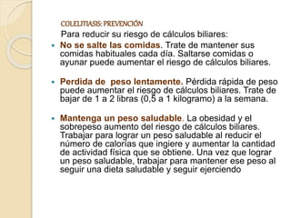 COLELITIASIS:PREVENCIÓN
Para reducir su riesgo de cálculos biliares:
 No se salte las comidas. Trate de mantener sus
comidas habituales cada día. Saltarse comidas o
ayunar puede aumentar el riesgo de cálculos biliares.
 Perdida de peso lentamente. Pérdida rápida de peso
puede aumentar el riesgo de cálculos biliares. Trate de
bajar de 1 a 2 libras (0,5 a 1 kilogramo) a la semana.
 Mantenga un peso saludable. La obesidad y el
sobrepeso aumento del riesgo de cálculos biliares.
Trabajar para lograr un peso saludable al reducir el
número de calorías que ingiere y aumentar la cantidad
de actividad física que se obtiene. Una vez que lograr
un peso saludable, trabajar para mantener ese peso al
seguir una dieta saludable y seguir ejerciendo
 