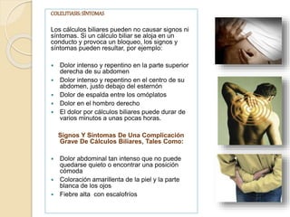 COLELITIASIS:SÍNTOMAS
Los cálculos biliares pueden no causar signos ni
síntomas. Si un cálculo biliar se aloja en un
conducto y provoca un bloqueo, los signos y
síntomas pueden resultar, por ejemplo:
 Dolor intenso y repentino en la parte superior
derecha de su abdomen
 Dolor intenso y repentino en el centro de su
abdomen, justo debajo del esternón
 Dolor de espalda entre los omóplatos
 Dolor en el hombro derecho
 El dolor por cálculos biliares puede durar de
varios minutos a unas pocas horas.
Signos Y Síntomas De Una Complicación
Grave De Cálculos Biliares, Tales Como:
 Dolor abdominal tan intenso que no puede
quedarse quieto o encontrar una posición
cómoda
 Coloración amarillenta de la piel y la parte
blanca de los ojos
 Fiebre alta con escalofríos
 