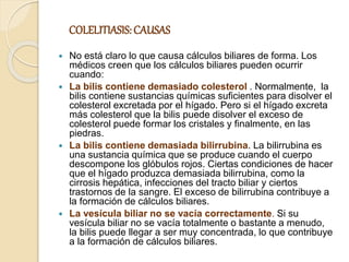 COLELITIASIS: CAUSAS
 No está claro lo que causa cálculos biliares de forma. Los
médicos creen que los cálculos biliares pueden ocurrir
cuando:
 La bilis contiene demasiado colesterol . Normalmente, la
bilis contiene sustancias químicas suficientes para disolver el
colesterol excretada por el hígado. Pero si el hígado excreta
más colesterol que la bilis puede disolver el exceso de
colesterol puede formar los cristales y finalmente, en las
piedras.
 La bilis contiene demasiada bilirrubina. La bilirrubina es
una sustancia química que se produce cuando el cuerpo
descompone los glóbulos rojos. Ciertas condiciones de hacer
que el hígado produzca demasiada bilirrubina, como la
cirrosis hepática, infecciones del tracto biliar y ciertos
trastornos de la sangre. El exceso de bilirrubina contribuye a
la formación de cálculos biliares.
 La vesícula biliar no se vacía correctamente. Si su
vesícula biliar no se vacía totalmente o bastante a menudo,
la bilis puede llegar a ser muy concentrada, lo que contribuye
a la formación de cálculos biliares.
 