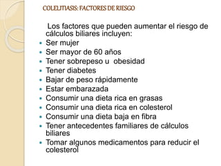 COLELITIASIS: FACTORESDE RIESGO
Los factores que pueden aumentar el riesgo de
cálculos biliares incluyen:
 Ser mujer
 Ser mayor de 60 años
 Tener sobrepeso u obesidad
 Tener diabetes
 Bajar de peso rápidamente
 Estar embarazada
 Consumir una dieta rica en grasas
 Consumir una dieta rica en colesterol
 Consumir una dieta baja en fibra
 Tener antecedentes familiares de cálculos
biliares
 Tomar algunos medicamentos para reducir el
colesterol
 