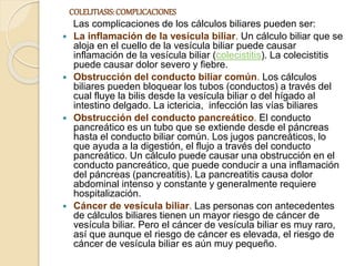COLELITIASIS:COMPLICACIONES
Las complicaciones de los cálculos biliares pueden ser:
 La inflamación de la vesícula biliar. Un cálculo biliar que se
aloja en el cuello de la vesícula biliar puede causar
inflamación de la vesícula biliar (colecistitis). La colecistitis
puede causar dolor severo y fiebre.
 Obstrucción del conducto biliar común. Los cálculos
biliares pueden bloquear los tubos (conductos) a través del
cual fluye la bilis desde la vesícula biliar o del hígado al
intestino delgado. La ictericia, infección las vías biliares
 Obstrucción del conducto pancreático. El conducto
pancreático es un tubo que se extiende desde el páncreas
hasta el conducto biliar común. Los jugos pancreáticos, lo
que ayuda a la digestión, el flujo a través del conducto
pancreático. Un cálculo puede causar una obstrucción en el
conducto pancreático, que puede conducir a una inflamación
del páncreas (pancreatitis). La pancreatitis causa dolor
abdominal intenso y constante y generalmente requiere
hospitalización.
 Cáncer de vesícula biliar. Las personas con antecedentes
de cálculos biliares tienen un mayor riesgo de cáncer de
vesícula biliar. Pero el cáncer de vesícula biliar es muy raro,
así que aunque el riesgo de cáncer es elevada, el riesgo de
cáncer de vesícula biliar es aún muy pequeño.
 
