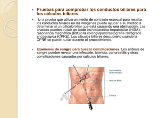  Pruebas para comprobar los conductos biliares para
los cálculos biliares.
 Una prueba que utiliza un medio de contraste especial para resaltar
los conductos biliares en las imágenes puede ayudar a su médico a
determinar si un cálculo biliar que está causando una obstrucción. Las
pruebas pueden incluir un ácido iminodiacético hepatobiliar (HIDA),
resonancia magnética (RM) o la colangiopancreatografía retrógrada
endoscópica (CPRE). Los cálculos biliares descubierto usando la
CPRE se puede quitar durante el procedimiento.
 Exámenes de sangre para buscar complicaciones. Los análisis de
sangre pueden revelar una infección, ictericia, pancreatitis y otras
complicaciones causadas por cálculos biliares.
 