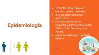 Epidemiología
● 10%-20% de la población
mundial padece colelitiasis
● 80% presenta colelitiasis
asintomática
● Las más altas tasas de
incidencia ocurren en: the United
States, Chile, Germany, and
Austria.
● Menor prevalencia en población
asiática
 
