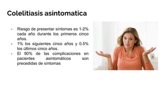 Colelitiasis asintomatica
- Riesgo de presentar síntomas es 1-2%
cada año durante los primeros cinco
años.
- 1% los siguientes cinco años y 0.5%
los últimos cinco años.
- El 90% de las complicaciones en
pacientes asintomáticos son
precedidas de síntomas
 