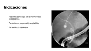 Indicaciones
Pacientes con riesgo alto e intermedio de
coledocolitias
Pacientes con pancreatitis aguda biliar
Pacientes con colangitis
 