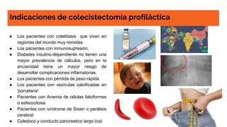 Indicaciones de colecistectomía profiláctica
● Los pacientes con colelitiasis que vivan en
regiones del mundo muy remotas
● Los pacientes con inmunosupresión,
● Diabetes insulino-dependiente no tienen una
mayor prevalencia de cálculos, pero en la
ancianidad tiene un mayor riesgo de
desarrollar complicaciones inflamatorias.
● Los pacientes con pérdida de peso rápida
● Los pacientes con vesículas calcificadas en
'porcelana'
● Pacientes con Anemia de células falciformes
o esferocitosis
● Pacientes con síndrome de Down o parálisis
cerebral
● Coledoco y conducto pancreatico largo (ca)
 