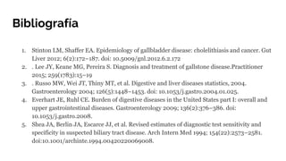 Bibliografía
1. Stinton LM, Shaffer EA. Epidemiology of gallbladder disease: cholelithiasis and cancer. Gut
Liver 2012; 6(2):172–187. doi: 10.5009/gnl.2012.6.2.172
2. . Lee JY, Keane MG, Pereira S. Diagnosis and treatment of gallstone disease.Practitioner
2015; 259(1783):15–19
3. . Russo MW, Wei JT, Thiny MT, et al. Digestive and liver diseases statistics, 2004.
Gastroenterology 2004; 126(5):1448–1453. doi: 10.1053/j.gastro.2004.01.025.
4. Everhart JE, Ruhl CE. Burden of digestive diseases in the United States part I: overall and
upper gastrointestinal diseases. Gastroenterology 2009; 136(2):376–386. doi:
10.1053/j.gastro.2008.
5. Shea JA, Berlin JA, Escarce JJ, et al. Revised estimates of diagnostic test sensitivity and
specificity in suspected biliary tract disease. Arch Intern Med 1994; 154(22):2573–2581.
doi:10.1001/archinte.1994.00420220069008.
 