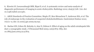 6. Kiewiet JJ, Leeuwenburgh MM, Bipat S, et al. A systematic review and meta-analysis of
diagnostic performance of imaging in acute cholecystitis. Radiology 2012; 264(3):708–720. doi:
10.1148/radiol.12111561.
7. . ASGE Standards of Practice Committee; Maple JT, Ben-Menachem T, Anderson MA, et al. The
role of endoscopy in the evaluation of suspected choledocholithiasis. Gastrointest Endosc 2010;
71(1):1–9. doi: 10.1016/j.gie.2009.09.041.
8. . Bachar GN, Cohen M, Belenky A, Atar E, Gideon S. Effect of aging on the adult extrahepatic bile
duct: a sonographic study. J Ultrasound Med 2003; 22(9):879–885. doi:
10.7863/jum.2003.22.9.879.
 